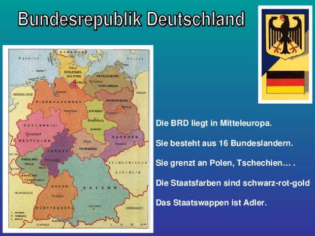 Die BRD liegt in Mitteleuropa.  Sie besteht aus 16 Bundeslandern.  Sie grenzt an Polen, Tschechien… .  Die Staatsfarben sind schwarz-rot-gold  Das Staatswappen ist Adler.