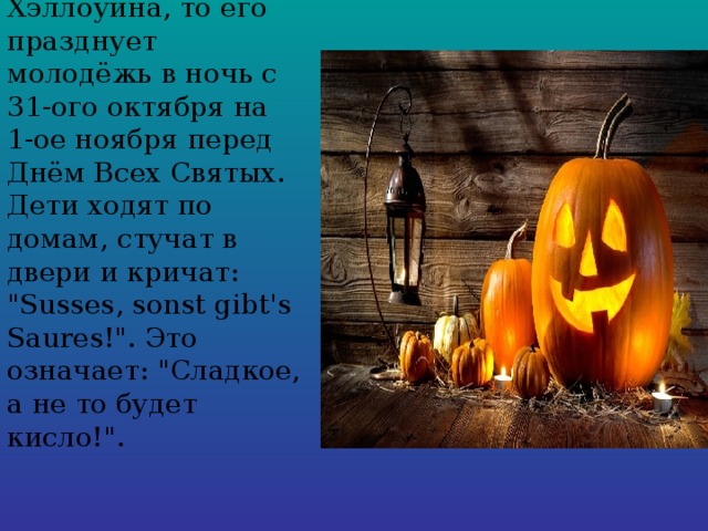 Что касается Хэллоуина, то его празднует молодёжь в ночь с 31-ого октября на 1-ое ноября перед Днём Всех Святых. Дети ходят по домам, стучат в двери и кричат: 
