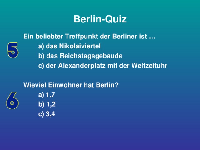 Berlin-Quiz Ein beliebter Treffpunkt der Berliner ist …  a) das Nikolaiviertel  b) das Reichstagsgebaude  c) der Alexanderplatz mit der Weltzeituhr  Wieviel Einwohner hat Berlin?  a) 1,7  b) 1,2  c) 3,4