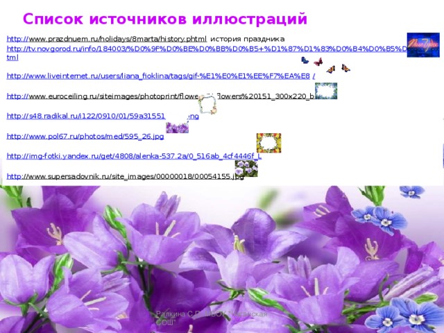 Список источников иллюстраций http:// www.prazdnuem.ru/holidays/8marta/history.phtml история праздника http://tv.novgorod.ru/info/184003/%D0%9F%D0%BE%D0%BB%D0%B5+%D1%87%D1%83%D0%B4%D0%B5%D1%81.html  http ://www.liveinternet.ru/users/liana_fioklina/tags/gif-%E1%E0%E1%EE%F7%EA%E8 / http :// www.euroceiling.ru/siteimages/photoprint/flowers/N_flowers%20151_300x220_b.jpg  http :// s48.radikal.ru/i122/0910/01/59a31551bc66.png http :// www.pol67.ru/photos/med/595_26.jpg http :// img-fotki.yandex.ru/get/4808/alenka-537.2a/0_516ab_4cf4446f_L http ://www.supersadovnik.ru/site_images/00000018/00054155.jpg  Ралкина С.П. МБОУ 
