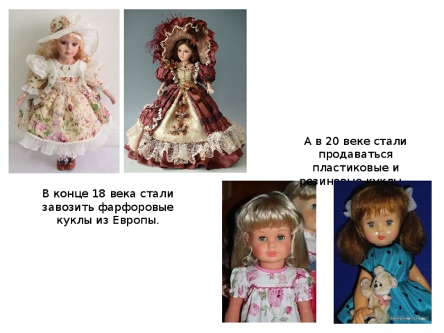 А в 20 веке стали продаваться пластиковые и резиновые куклы . В конце 18 века стали завозить фарфоровые куклы из Европы.