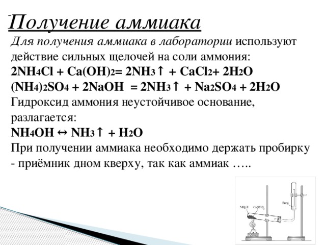  Получение аммиака   Для получения аммиака в лаборатории используют действие сильных щелочей на соли аммония: 2NH 4 Cl + Ca(OH) 2 = 2NH 3 ↑ + СaCl 2 + 2H 2 O (NH 4 ) 2 SO 4  + 2NaOH  = 2NH 3 ↑ + Na 2 SO 4  + 2H 2 O Гидроксид аммония неустойчивое основание, разлагается: NH 4 OH ↔ NH 3 ↑ + H 2 O При получении аммиака необходимо держать пробирку - приёмник дном кверху, так как аммиак …..