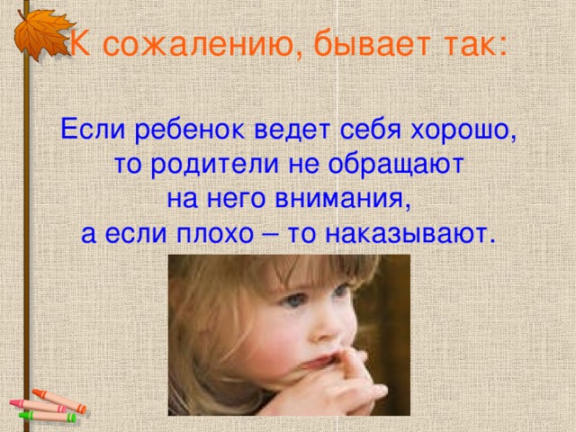 К сожалению, бывает так: Если ребенок ведет себя хорошо, то родители не обращают на него внимания, а если плохо – то наказывают.