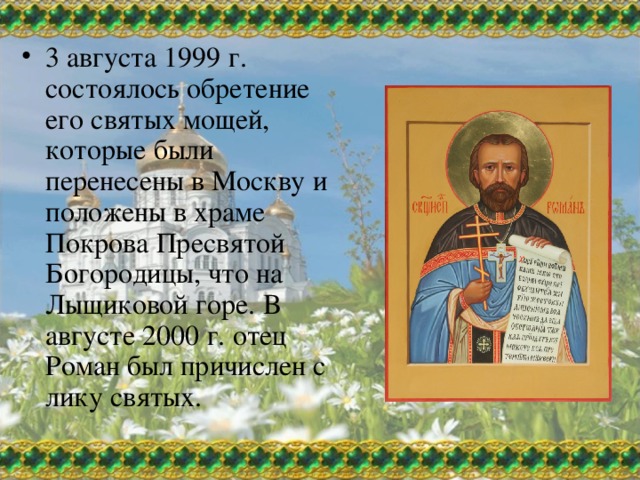 3 августа 1999 г. состоялось обретение его святых мощей, которые были перенесены в Москву и положены в храме Покрова Пресвятой Богородицы, что на Лыщиковой горе. В августе 2000 г. отец Роман был причислен с лику святых. 