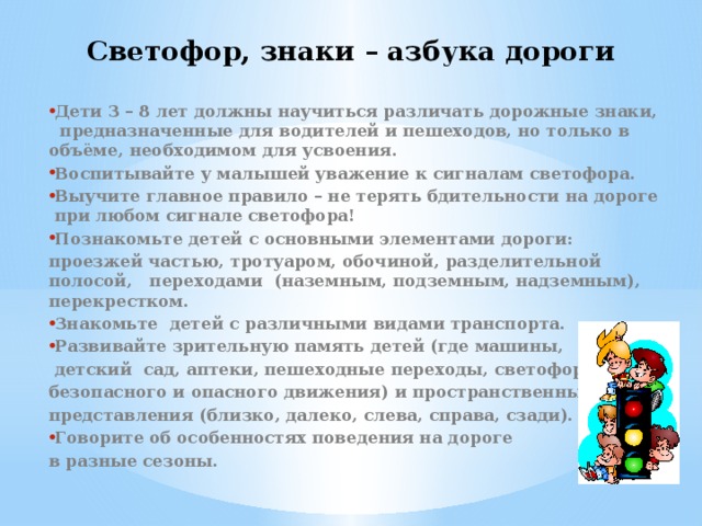 Светофор, знаки – азбука дороги Дети 3 – 8 лет должны научиться различать дорожные знаки, предназначенные для водителей и пешеходов, но только в объёме, необходимом для усвоения. Воспитывайте у малышей уважение к сигналам светофора. Выучите главное правило – не терять бдительности на дороге при любом сигнале светофора! Познакомьте детей с основными элементами дороги: проезжей частью, тротуаром, обочиной, разделительной полосой, переходами (наземным, подземным, надземным), перекрестком. Знакомьте детей с различными видами транспорта. Развивайте зрительную память детей (где машины,  детский сад, аптеки, пешеходные переходы, светофоры, пути безопасного и опасного движения) и пространственные представления (близко, далеко, слева, справа, сзади). Говорите об особенностях поведения на дороге в разные сезоны.