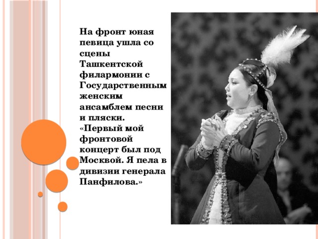 На фронт юная певица ушла со сцены Ташкентской филармонии с Государственным женским ансамблем песни и пляски. «Первый мой фронтовой концерт был под Москвой. Я пела в дивизии генерала Панфилова.»