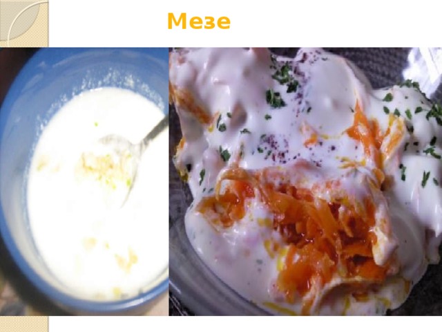 Мезе  В Турции, как и во всём Средиземноморье, традицией является сервировка закусок, как правило в сопровождении напитков («для аппетита») и называемых  мезе . Различают мезе холодные и горячие. К холодным относятся различные кремы, приготовленные преимущественно на основе йогуртов. Наиболее распространённые: