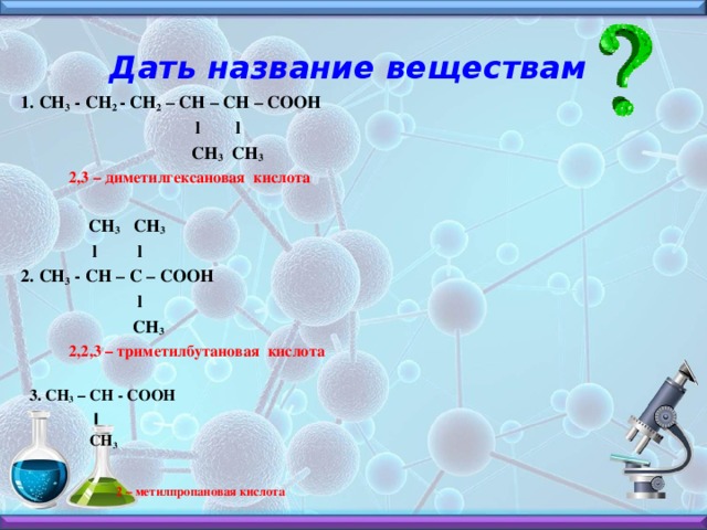 Дать название веществам 1. СН 3 - СН 2 - СН 2 – СН – СН – СООН  l l  СН 3 СН 3  2,3 – диметилгексановая кислота   СН 3 СН 3  l l 2. СН 3 - СН – С – СООН  l  СН 3  2,2,3 – триметилбутановая кислота   3. CH 3 – CH - COOH  ׀  CH 3     2 – метилпропановая кислота