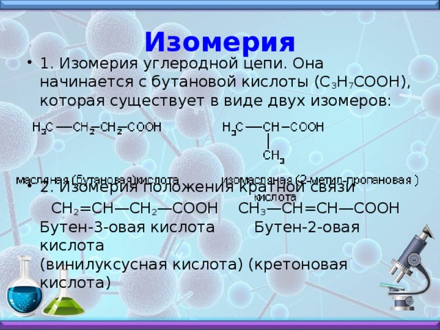 Изомерия 1. Изомерия углеродной цепи. Она начинается с бутановой кислоты (С 3 Н 7 СООН), которая существует в виде двух изомеров:    2. Изомерия положения кратной связи  СН 2 =СН—СН 2 —СООН    СН 3 —СН=СН—СООН  Бутен-3-овая кислота        Бутен-2-овая кислота  (винилуксусная кислота) (кретоновая кислота)