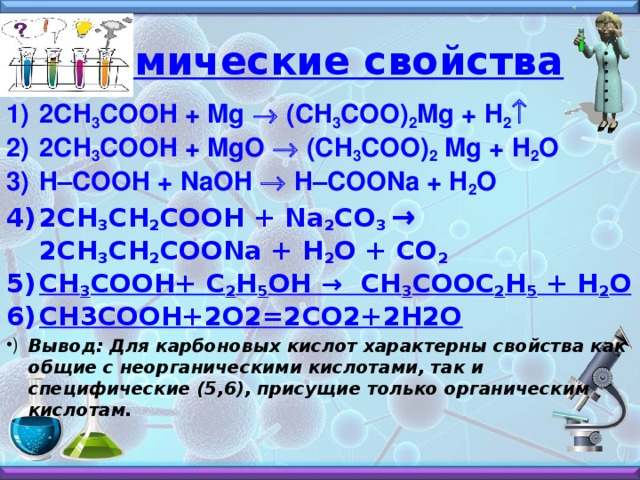 Химические свойства 2СH 3 COOH + Mg ® (CH 3 COO) 2 Mg + H 2 ­ 2СH 3 COOH + MgO ® (CH 3 COO) 2 Mg + H 2 O H–COOH + NaOH ® H–COONa + H 2 O 2СH 3 CH 2 COOH + Na 2 CO 3 → 2CH 3 CH 2 COONa + H 2 O + CO 2 CH 3 COOH + C 2 H 5 OH → CH 3 COOC 2 H 5 + H 2 O СН3СООН+2О2=2СО2+2Н2О Вывод: Для карбоновых кислот характерны свойства как общие с неорганическими кислотами, так и специфические (5,6), присущие только органическим кислотам.  