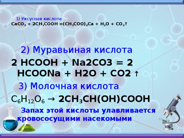 1) Уксусная кислота  СаСО 3  + 2СН 3 СООН =(СН 3 СОО) 2 Са + Н 2 О + СО 2 ↑     2) Муравьиная кислота 2 HCOOH + Na2CO3 = 2 HCOONa + H2O + CO2 ↑    3) Молочная кислота C 6 H 12 O 6  → 2CH 3 CH(OH)COOH  Запах этой кислоты улавливается кровососущими насекомыми