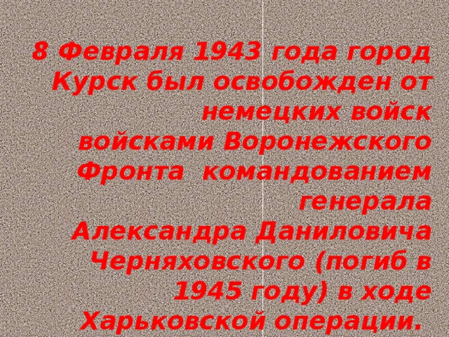 8 Февраля 1943 года город Курск был освобожден от немецких войск  войсками Воронежского Фронта  командованием генерала  Александра Даниловича Черняховского (погиб в 1945 году) в ходе Харьковской операции.