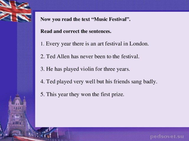 Now you read the text “Music Festival”. Read and correct the sentences. 1. Every year there is an art festival in London. 2. Ted Allen has never been to the festival. 3. He has played violin for three years. 4. Ted played very well but his friends sang badly. 5. This year they won the first prize.