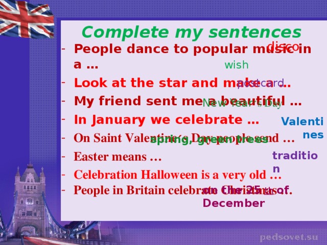 Complete my sentences disco People dance to popular music in a … Look at the star and make a … My friend sent me a beautiful … In January we celebrate … On Saint Valentine ׳ s Day people send … Easter means … Celebration Halloween is a very old … People in Britain celebrate Christmas …  wish postcard New Year ׳ s Day Valentines spring, green trees tradition on the 25  th  of December