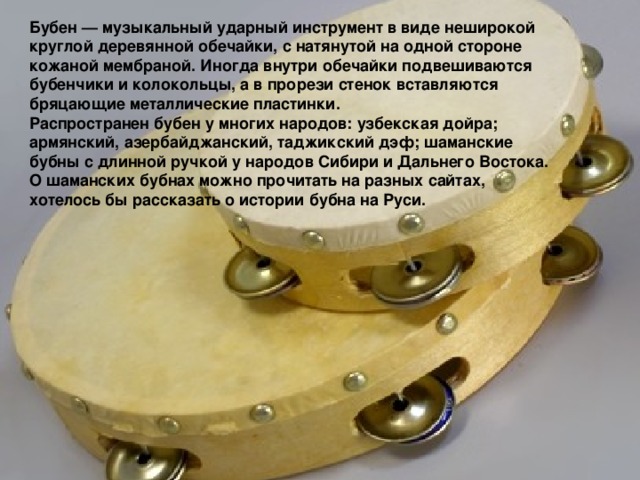 Бубен — музыкальный ударный инструмент в виде неширокой круглой деревянной обечайки, с натянутой на одной стороне кожаной мембраной. Иногда внутри обечайки подвешиваются бубенчики и колокольцы, а в прорези стенок вставляются бряцающие металлические пластинки. Распространен бубен у многих народов: узбекская дойра; армянский, азербайджанский, таджикский дэф; шаманские бубны с длинной ручкой у народов Сибири и Дальнего Востока. О шаманских бубнах можно прочитать на разных сайтах, хотелось бы рассказать о истории бубна на Руси.