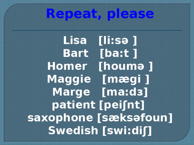 Repeat, please Lisa [li:sə ] Bart [ba:t ] Homer [houmə ] Maggie [mægi ] Marge [ma:d з ] patient  [peiʃnt]  saxophone [sæksəfoun]  Swedish [swi:diʃ]