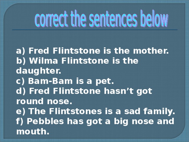 a) Fred Flintstone is the mother. b) Wilma Flintstone is the daughter. c) Bam-Bam is а pet. d) Fred Flintstone hasn’t got round nose. e) The Flintstones is a sad family. f) Pebbles has got a big nose and mouth.