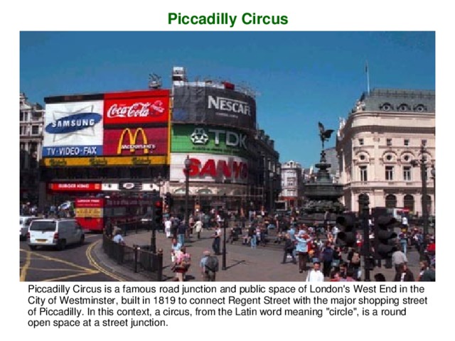 Piccadilly Circus Piccadilly Circus is a famous road  junction and public space of London 's West End in the City of Westminst er , built in 1819 to connect Regent Stree t with the major shopping street of Piccadilly. In this context, a circus, from the Latin word meaning 