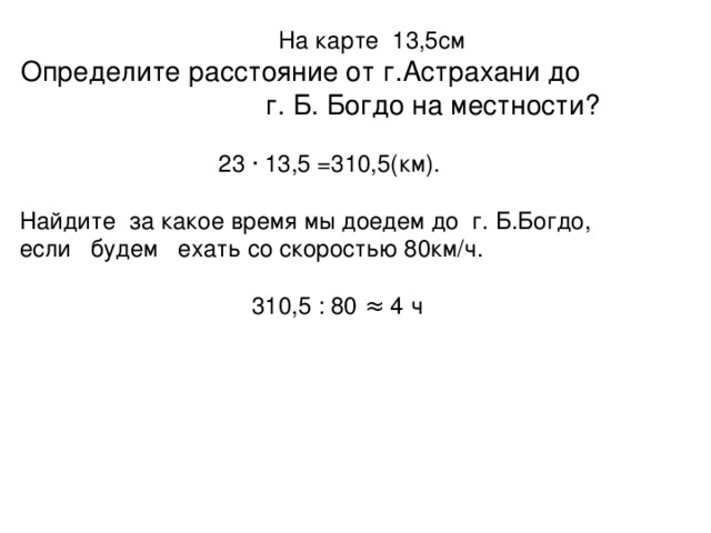 На карте 13,5см Определите расстояние от г.Астрахани до   г. Б. Богдо на местности?  23 · 13,5 =310,5(км). Найдите за какое время мы доедем до г. Б.Богдо, если будем ехать со скоростью 80км/ч.  310,5 : 80 ≈ 4 ч
