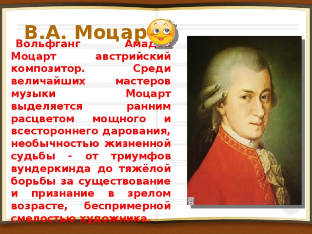 В.А. Моцарт Вольфганг Амадей Моцарт австрийский композитор. Среди величайших мастеров музыки Моцарт выделяется ранним расцветом мощного и всестороннего дарования, необычностью жизненной судьбы - от триумфов вундеркинда до тяжёлой борьбы за существование и признание в зрелом возрасте, беспримерной смелостью художника. 2