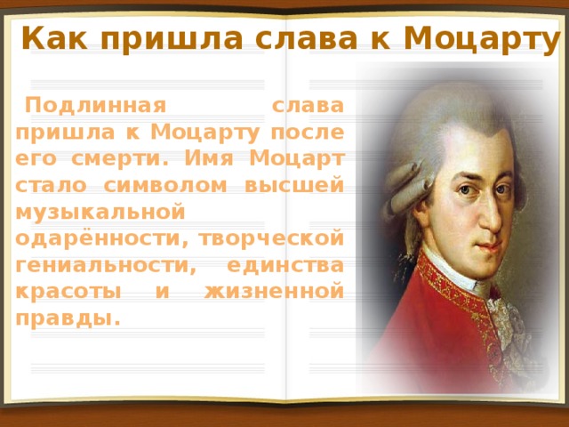 Как пришла слава к Моцарту Подлинная слава пришла к Моцарту после его смерти. Имя Моцарт стало символом высшей музыкальной одарённости, творческой гениальности, единства красоты и жизненной правды.