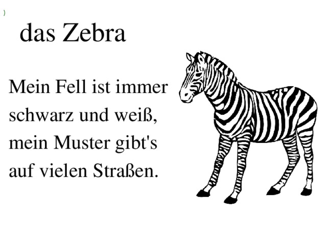 ) das Zebra Mein Fell ist immer schwarz und weiß, mein Muster gibt's auf vielen Straßen.