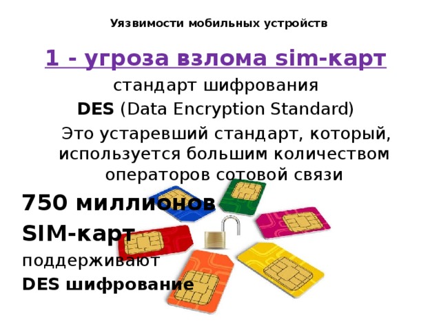 Уязвимости мобильных устройств   1 - угроза взлома sim-карт стандарт шифрования DES (Data Encryption Standard)  Это устаревший стандарт, который, используется большим количеством операторов сотовой связи 750 миллионов SIM-карт поддерживают DES шифрование