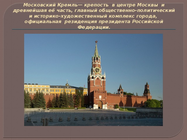 Московский Кремль— крепость  в центре Москвы  и древнейшая её часть, главный общественно-политический и историко-художественный комплекс города, официальная  резиденция президента Российской Федерации.