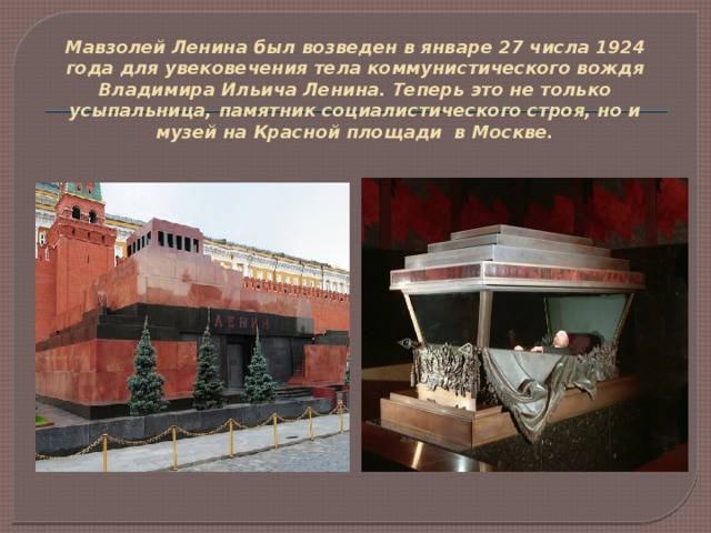Мавзолей Ленина был возведен в январе 27 числа 1924 года для увековечения тела коммунистического вождя Владимира Ильича Ленина. Теперь это не только усыпальница, памятник социалистического строя, но и музей на Красной площади в Москве.