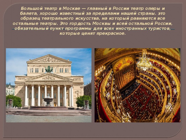 Большой театр в Москве — главный в России театр оперы и балета, хорошо известный за пределами нашей страны. это образец театрального искусства, на который равняются все остальные театры. Это гордость Москвы и всей остальной России, обязательный пункт программы для всех иностранных туристов, которые ценят прекрасное.