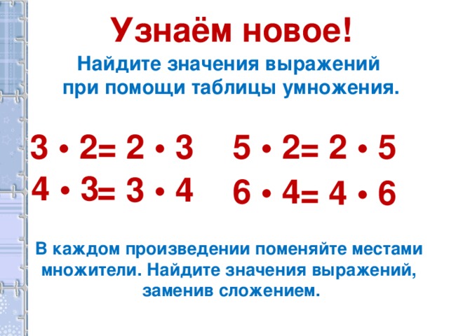 Узнаём новое! Найдите значения выражений при помощи таблицы умножения. 5 • 2 = 2 • 3 = 2 • 5 3 • 2 4 • 3 = 3 • 4 6 • 4 = 4 • 6 В каждом произведении поменяйте местами множители. Найдите значения выражений, заменив сложением.