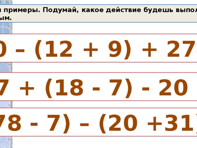 Реши примеры. Подумай, какое действие будешь выполнять первым. 40 – (12 + 9) + 27 = 67 + (18 - 7) - 20 =  (78 - 7) – (20 +31)=