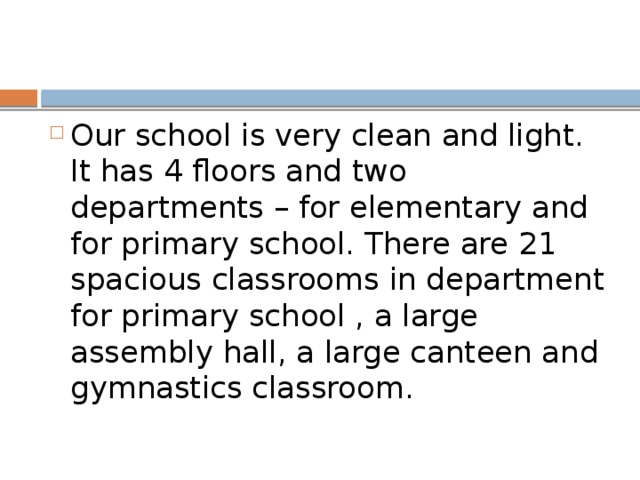 Our school is very clean and light. It has 4 floors and two departments – for elementary and for primary school. There are 21 spacious classrooms in department for primary school , a large assembly hall, a large canteen and gymnastics classroom.