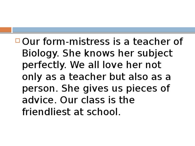 Our form-mistress is a teacher of Biology. She knows her subject perfectly. We all love her not only as a teacher but also as a person. She gives us pieces of advice. Our class is the friendliest at school.