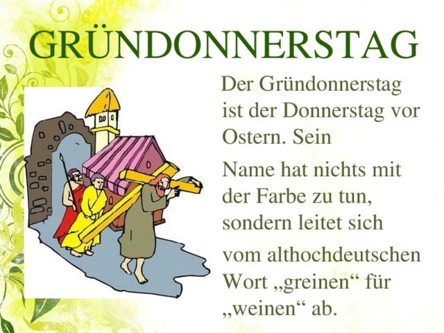 GRÜNDONNERSTAG  Der Gründonnerstag ist der Donnerstag vor Ostern. Sein  Name hat nichts mit der Farbe zu tun, sondern leitet sich  vom althochdeutschen Wort „greinen“ für „weinen“ ab.