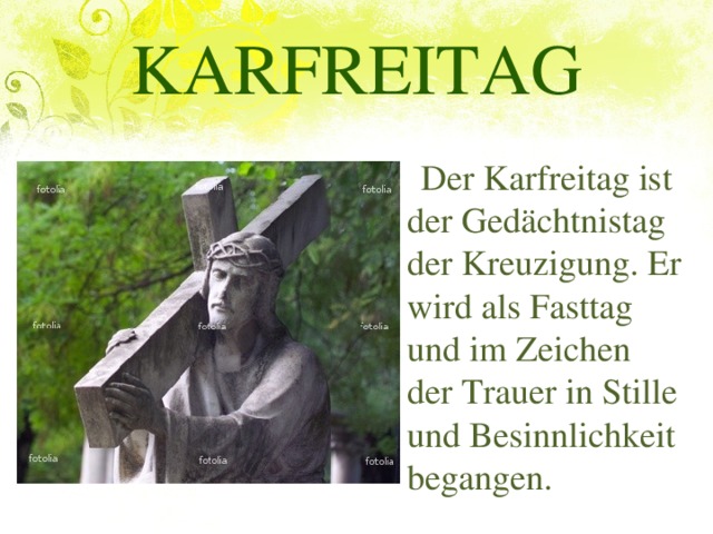 KARFREITAG  Der Karfreitag ist der Gedächtnistag der Kreuzigung. Er wird als Fasttag und im Zeichen der Trauer in Stille und Besinnlichkeit begangen.