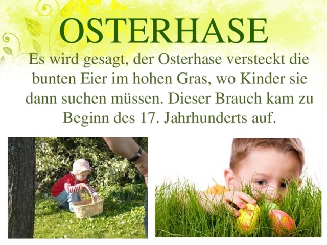 OSTERHASE  Es wird gesagt, der Osterhase versteckt die bunten Eier im hohen Gras, wo Kinder sie dann suchen müssen. Dieser Brauch kam zu Beginn des 17. Jahrhunderts auf.