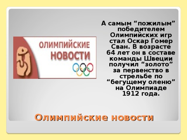 А самым “пожилым” победителем Олимпийских игр стал Оскар Гомер Сван. В возрасте 64 лет он в составе команды Швеции получил “золото” за первенство в стрельбе по “бегущему оленю” на Олимпиаде 1912 года.  Олимпийские новости