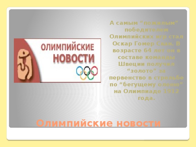 А самым “пожилым” победителем Олимпийских игр стал Оскар Гомер Сван. В возрасте 64 лет он в составе команды Швеции получил “золото” за первенство в стрельбе по “бегущему оленю” на Олимпиаде 1912 года. Олимпийские новости