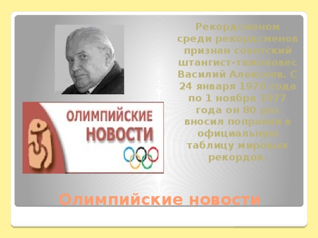 Рекордсменом среди рекордсменов признан советский штангист-тяжеловес Василий Алексеев. С 24 января 1970 года по 1 ноября 1977 года он 80 раз вносил поправки в официальную таблицу мировых рекордов. Олимпийские новости