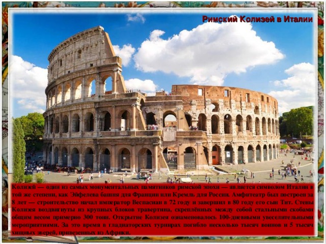 Римский Колизей в Италии Колизей — один из самых монументальных памятников римской эпохи — является символом Италии в той же степени, как Эйфелева башня для Франции или Кремль для России. Амфитеатр был построен за 8 лет — строительство начал император Веспасиан в 72 году и завершил в 80 году его сын Тит. Стены Колизея воздвигнуты из крупных блоков травертина, скреплённых между собой стальными скобами общим весом примерно 300 тонн. Открытие Колизея ознаменовалось 100-дневными увеселительными мероприятиями. За это время в гладиаторских турнирах погибло несколько тысяч воинов и 5 тысяч хищных зверей, привезенных из Африки.