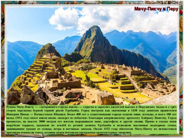 Мачу-Пикчу в Перу Руины Мачу-Пикчу — «затерянного города инков» — скрыты в зарослях джунглей высоко в Перуанских Андах и с трёх сторон окружены бурной горной рекой Урубамба. Город построен как святилище в 1438 году девятым правителем Империи Инков — Пачакутеком Юпанки. Более 400 лет о существовании города ходили лишь легенды, и всего 100 лет назад (1911 год) оплот инков вновь «воскрес из небытия» благодаря американскому археологу Хайраму Бингему. Город процветал, на высоте 3000 метров его жители выращивали маис, картофель и другие овощи. Прямо в скалах инки вырубали террасы, засыпали их землёй из речной долины Урубамба и возводили массивные подпорные стены, защищавшие грядки от солнца, ветра и песчаных заносов. Около 1532 года обитатели Мачу-Пикчу по неизвестным причинам покинули город, оставив своим потомкам прекрасные архитектурные творения.