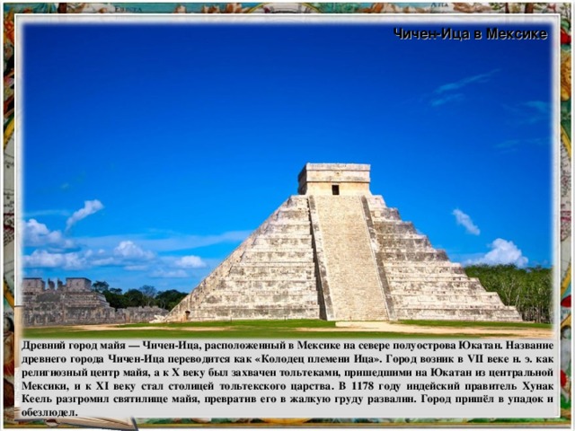 Чичен-Ица в Мексике Древний город майя — Чичен-Ица, расположенный в Мексике на севере полуострова Юкатан. Название древнего города Чичен-Ица переводится как «Колодец племени Ица». Город возник в VII веке н. э. как религиозный центр майя, а к X веку был захвачен тольтеками, пришедшими на Юкатан из центральной Мексики, и к XI веку стал столицей тольтекского царства. В 1178 году индейский правитель Хунак Кеель разгромил святилище майя, превратив его в жалкую груду развалин. Город пришёл в упадок и обезлюдел.