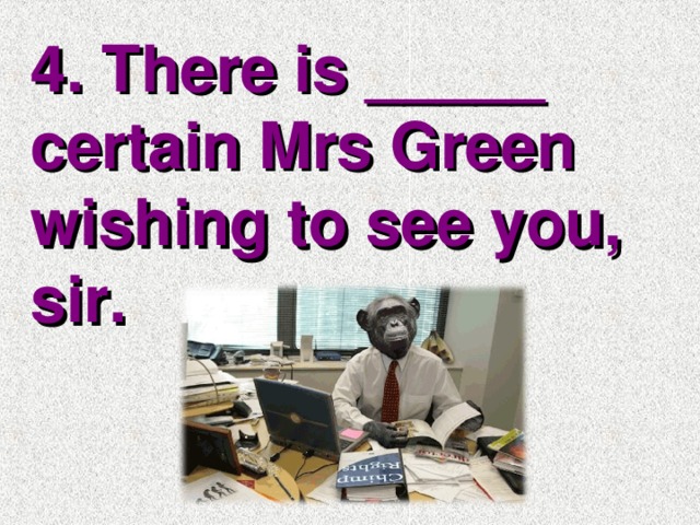 4. There is _____ certain Mrs Green wishing to see you, sir.