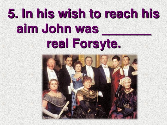5. In his wish to reach his aim John was _______ real Forsyte.