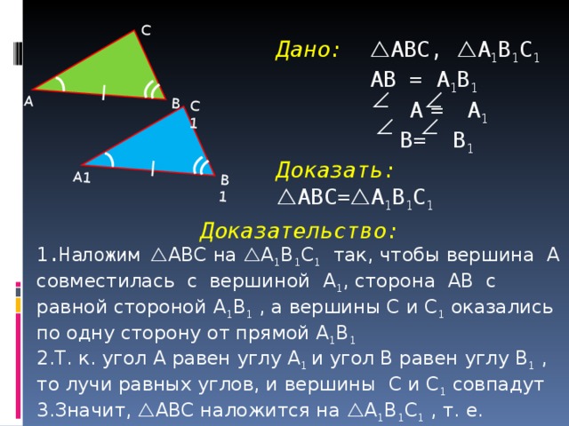 А1 В1 С1 А В С Дано:  ABC ,  A 1 B 1 C 1   АВ = A 1 B 1    A  =  A 1   B = B 1   Доказать:  ABC =  A 1 B 1 C 1    Доказательство: Наложим  ABC на  A 1 B 1 C 1  так, чтобы вершина А совместилась с вершиной A 1 , сторона АВ с равной стороной A 1 B 1 , а вершины С и C 1  оказались по одну сторону от прямой A 1 B 1 Т. к. угол А равен углу A 1 и угол В равен углу B 1 , то лучи равных углов, и вершины C и C 1 совпадут Значит,  ABC наложится на  A 1 B 1 C 1  , т. е.  ABC =  A 1 B 1 C 1  4