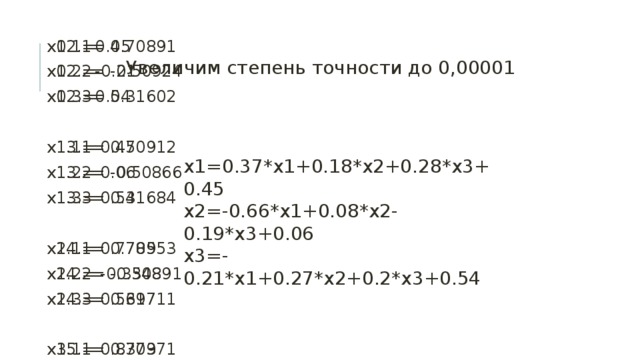х12.1= 0.70891 х12.2= -0.50924 х12.3= 0.31602 x0.1=0.45 x0.2=-0.21 x0.3=0.54 х13.1= 0.70912 х13.2= -0.50866 х13.3= 0.31684 х1.1= 0.45 х1.2= 0.06 х1.3= 0.54 х14.1= 0.70953 х14.2= -0.50891 х14.3= 0.31711 х2.1= 0.7785 х2.2= -0.3348 х2.3= 0.5697 х3.1= 0.8373 х3.2= -0.58884 х3.3= 0.40006 х15.1= 0.70971 х15.2= -0.50925 х15.3= 0.31702 х4.1= 0.76583 х4.2= -0.61573 х4.3= 0.28519 х16.1= 0.70969 х16.2= -0.50938 х16.3= 0.31686 х17.1= 0.70962 х17.2= -0.50935 х17.3= 0.3168 х5.1= 0.70238 х5.2= -0.54889 х5.3= 0.26997 х18.1= 0.70958 х18.2= -0.50929 х18.3= 0.31682 х6.1= 0.68667 х6.2= -0.49877 х6.3= 0.29829 х7.1= 0.69781 х7.2= -0.48978 х7.3= 0.32079 х19.1= 0.70958 х19.2= -0.50926 х19.3= 0.31684 х8.1= 0.70985 х8.2= -0.50069 х8.3= 0.32538 х20.1= 0.70959 х20.2= -0.50926 х20.3= 0.31686 х9.1= 0.71363 х9.2= -0.51038 х9.3= 0.32082 х21.1= 0.7096 х21.2= -0.50928 х21.3= 0.31686 х22.1= 0.7096 х22.2= -0.50928 х22.3= 0.31685 х10.1= 0.712 х10.2= -0.51278 х10.3= 0.3165 х11.1= 0.70976 х11.2= -0.51108 х11.3= 0.31533 х23.1= 0.7096 х23.2= -0.50928 х23.3= 0.31685 Увеличим степень точности до 0,00001