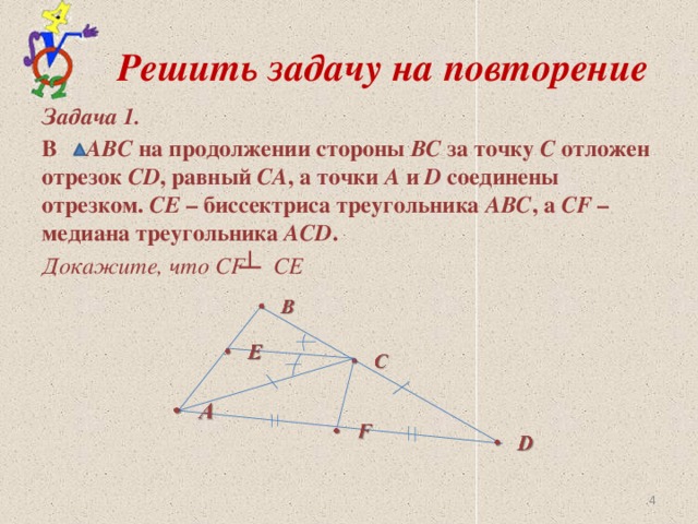 Решить задачу на повторение Задача 1. В АВС на продолжении стороны ВС за точку С отложен отрезок CD , равный СА , а точки А и D соединены отрезком. СЕ – биссектриса треугольника АВС , а СF – медиана треугольника АСD . Докажите, что СF СЕ
