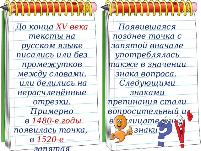 До конца XV века тексты на русском языке писались или без промежутков между словами, Появившаяся позднее точка с запятой вначале употреблялась также в значении знака вопроса.  или делились на нерасчленённые отрезки. Примерно Следующими знаками препинания стали вопросительный и восклицательный знаки.  в 1480-е годы появилась точка, в 1520-е — запятая