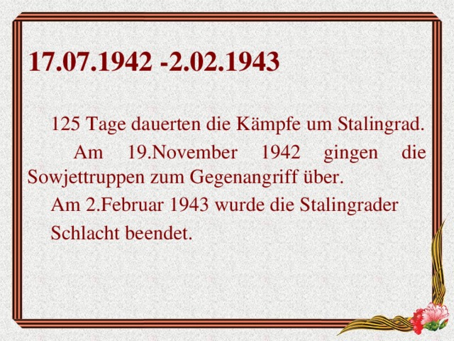 17.07.1942 -2.02.1943 125 Tage dauerten die Kämpfe um Stalingrad.  Am 19.November 1942 gingen die Sowjettruppen zum Gegenangriff über. Am 2.Februar 1943 wurde die Stalingrader Schlacht beendet.